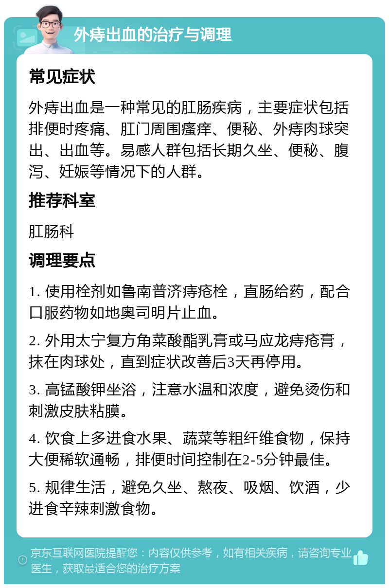 外痔出血的治疗与调理 常见症状 外痔出血是一种常见的肛肠疾病，主要症状包括排便时疼痛、肛门周围瘙痒、便秘、外痔肉球突出、出血等。易感人群包括长期久坐、便秘、腹泻、妊娠等情况下的人群。 推荐科室 肛肠科 调理要点 1. 使用栓剂如鲁南普济痔疮栓，直肠给药，配合口服药物如地奥司明片止血。 2. 外用太宁复方角菜酸酯乳膏或马应龙痔疮膏，抹在肉球处，直到症状改善后3天再停用。 3. 高锰酸钾坐浴，注意水温和浓度，避免烫伤和刺激皮肤粘膜。 4. 饮食上多进食水果、蔬菜等粗纤维食物，保持大便稀软通畅，排便时间控制在2-5分钟最佳。 5. 规律生活，避免久坐、熬夜、吸烟、饮酒，少进食辛辣刺激食物。