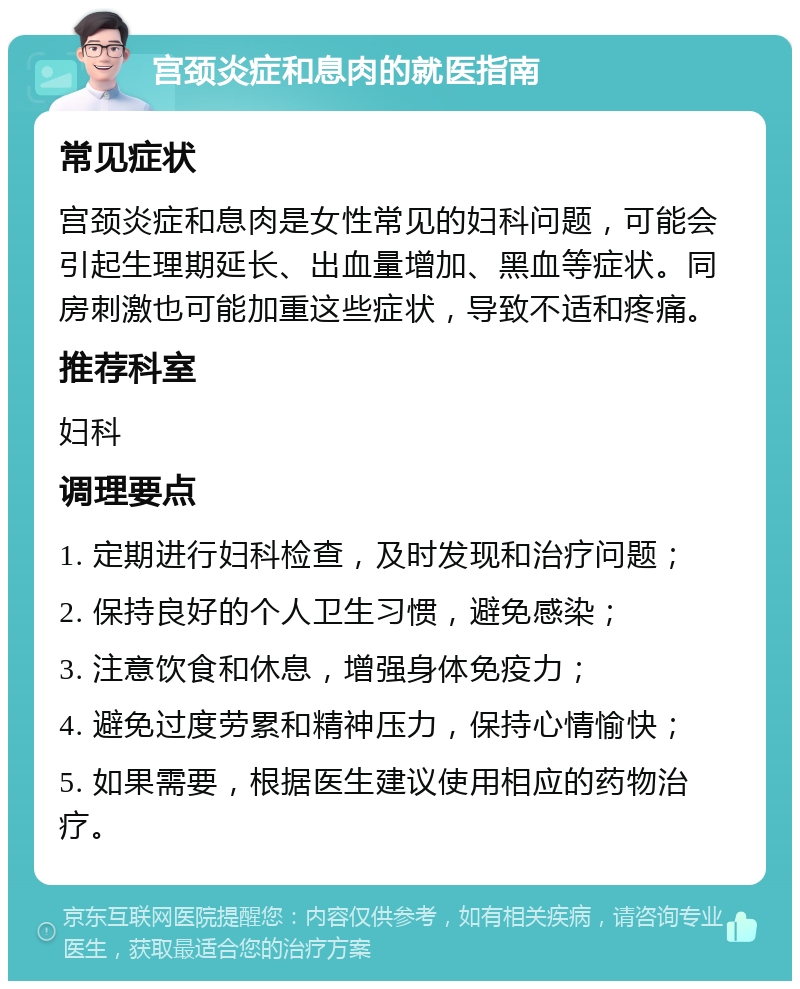 宫颈炎症和息肉的就医指南 常见症状 宫颈炎症和息肉是女性常见的妇科问题，可能会引起生理期延长、出血量增加、黑血等症状。同房刺激也可能加重这些症状，导致不适和疼痛。 推荐科室 妇科 调理要点 1. 定期进行妇科检查，及时发现和治疗问题； 2. 保持良好的个人卫生习惯，避免感染； 3. 注意饮食和休息，增强身体免疫力； 4. 避免过度劳累和精神压力，保持心情愉快； 5. 如果需要，根据医生建议使用相应的药物治疗。