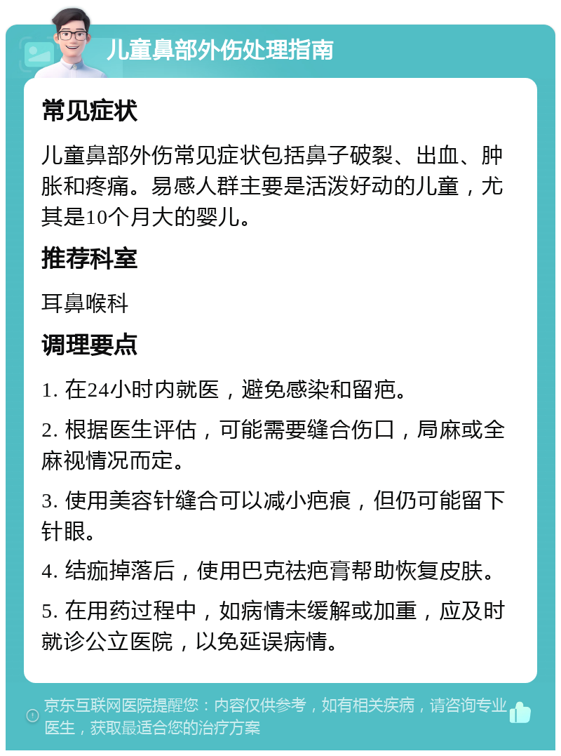 儿童鼻部外伤处理指南 常见症状 儿童鼻部外伤常见症状包括鼻子破裂、出血、肿胀和疼痛。易感人群主要是活泼好动的儿童，尤其是10个月大的婴儿。 推荐科室 耳鼻喉科 调理要点 1. 在24小时内就医，避免感染和留疤。 2. 根据医生评估，可能需要缝合伤口，局麻或全麻视情况而定。 3. 使用美容针缝合可以减小疤痕，但仍可能留下针眼。 4. 结痂掉落后，使用巴克祛疤膏帮助恢复皮肤。 5. 在用药过程中，如病情未缓解或加重，应及时就诊公立医院，以免延误病情。