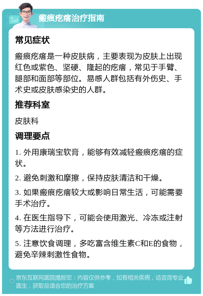 瘢痕疙瘩治疗指南 常见症状 瘢痕疙瘩是一种皮肤病，主要表现为皮肤上出现红色或紫色、坚硬、隆起的疙瘩，常见于手臂、腿部和面部等部位。易感人群包括有外伤史、手术史或皮肤感染史的人群。 推荐科室 皮肤科 调理要点 1. 外用康瑞宝软膏，能够有效减轻瘢痕疙瘩的症状。 2. 避免刺激和摩擦，保持皮肤清洁和干燥。 3. 如果瘢痕疙瘩较大或影响日常生活，可能需要手术治疗。 4. 在医生指导下，可能会使用激光、冷冻或注射等方法进行治疗。 5. 注意饮食调理，多吃富含维生素C和E的食物，避免辛辣刺激性食物。