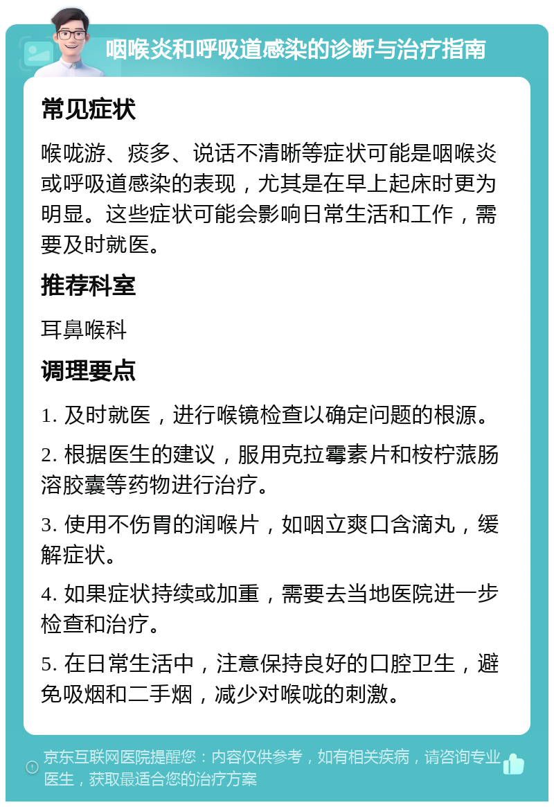 咽喉炎和呼吸道感染的诊断与治疗指南 常见症状 喉咙游、痰多、说话不清晰等症状可能是咽喉炎或呼吸道感染的表现，尤其是在早上起床时更为明显。这些症状可能会影响日常生活和工作，需要及时就医。 推荐科室 耳鼻喉科 调理要点 1. 及时就医，进行喉镜检查以确定问题的根源。 2. 根据医生的建议，服用克拉霉素片和桉柠蒎肠溶胶囊等药物进行治疗。 3. 使用不伤胃的润喉片，如咽立爽口含滴丸，缓解症状。 4. 如果症状持续或加重，需要去当地医院进一步检查和治疗。 5. 在日常生活中，注意保持良好的口腔卫生，避免吸烟和二手烟，减少对喉咙的刺激。