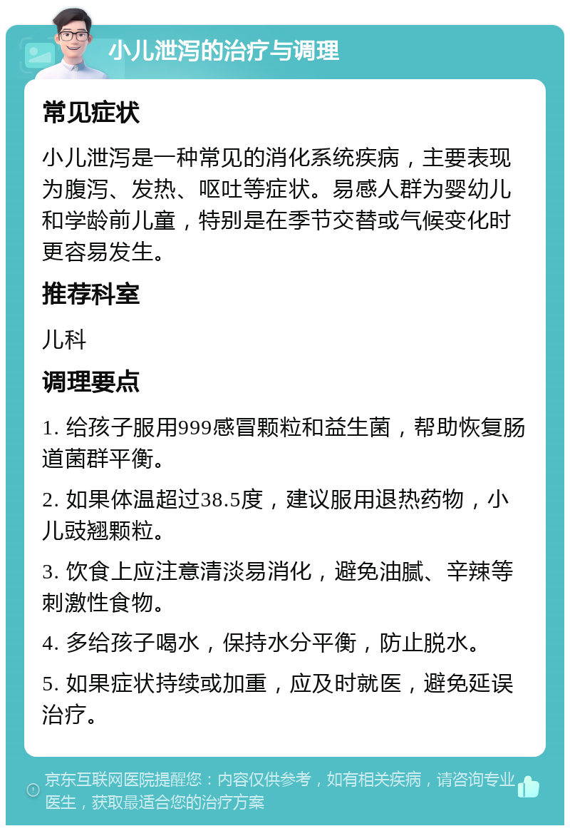 小儿泄泻的治疗与调理 常见症状 小儿泄泻是一种常见的消化系统疾病，主要表现为腹泻、发热、呕吐等症状。易感人群为婴幼儿和学龄前儿童，特别是在季节交替或气候变化时更容易发生。 推荐科室 儿科 调理要点 1. 给孩子服用999感冒颗粒和益生菌，帮助恢复肠道菌群平衡。 2. 如果体温超过38.5度，建议服用退热药物，小儿豉翘颗粒。 3. 饮食上应注意清淡易消化，避免油腻、辛辣等刺激性食物。 4. 多给孩子喝水，保持水分平衡，防止脱水。 5. 如果症状持续或加重，应及时就医，避免延误治疗。