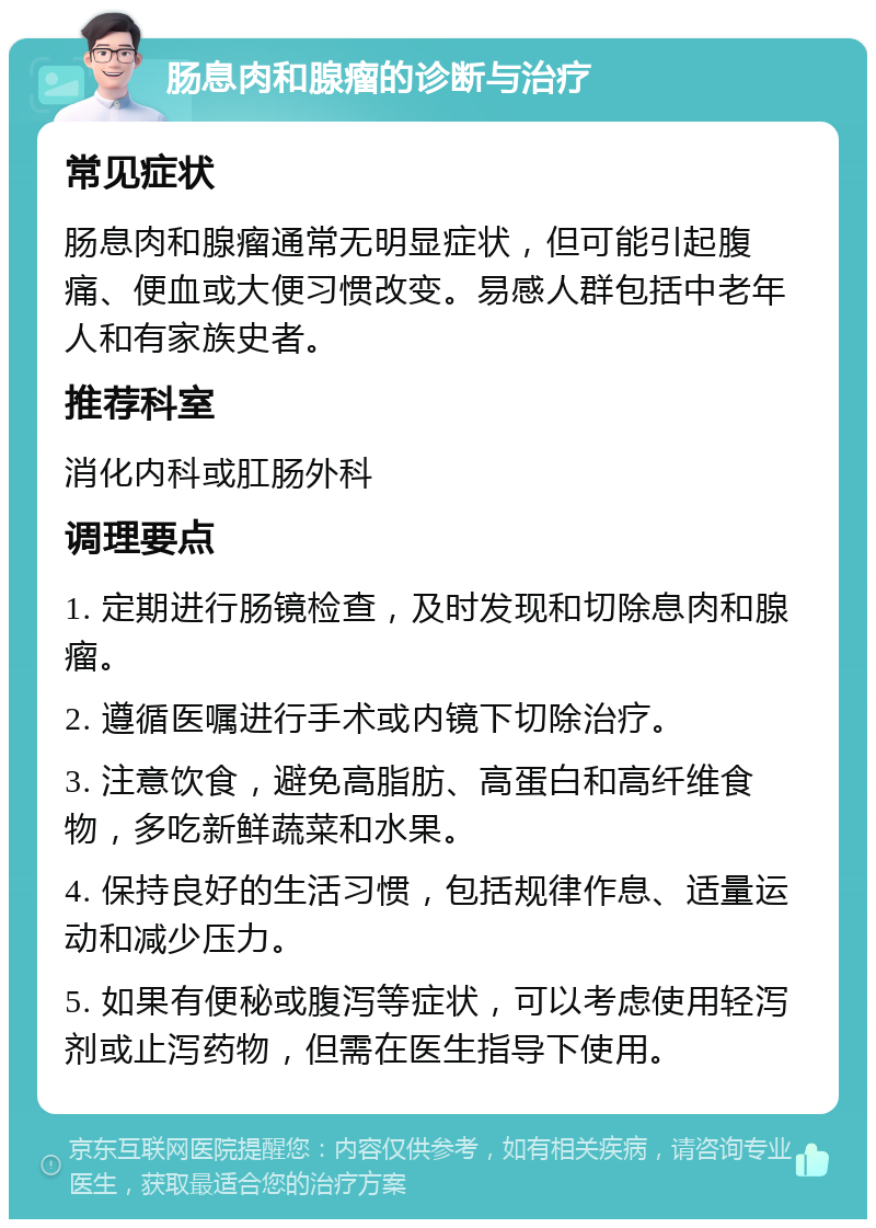 肠息肉和腺瘤的诊断与治疗 常见症状 肠息肉和腺瘤通常无明显症状，但可能引起腹痛、便血或大便习惯改变。易感人群包括中老年人和有家族史者。 推荐科室 消化内科或肛肠外科 调理要点 1. 定期进行肠镜检查，及时发现和切除息肉和腺瘤。 2. 遵循医嘱进行手术或内镜下切除治疗。 3. 注意饮食，避免高脂肪、高蛋白和高纤维食物，多吃新鲜蔬菜和水果。 4. 保持良好的生活习惯，包括规律作息、适量运动和减少压力。 5. 如果有便秘或腹泻等症状，可以考虑使用轻泻剂或止泻药物，但需在医生指导下使用。