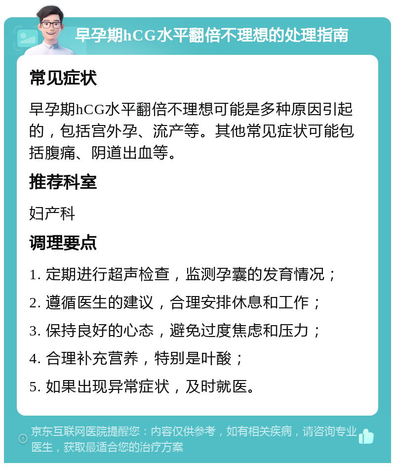 早孕期hCG水平翻倍不理想的处理指南 常见症状 早孕期hCG水平翻倍不理想可能是多种原因引起的，包括宫外孕、流产等。其他常见症状可能包括腹痛、阴道出血等。 推荐科室 妇产科 调理要点 1. 定期进行超声检查，监测孕囊的发育情况； 2. 遵循医生的建议，合理安排休息和工作； 3. 保持良好的心态，避免过度焦虑和压力； 4. 合理补充营养，特别是叶酸； 5. 如果出现异常症状，及时就医。