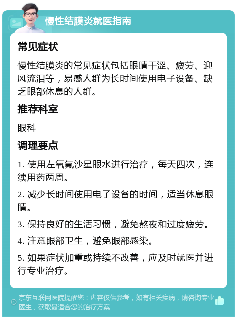 慢性结膜炎就医指南 常见症状 慢性结膜炎的常见症状包括眼睛干涩、疲劳、迎风流泪等，易感人群为长时间使用电子设备、缺乏眼部休息的人群。 推荐科室 眼科 调理要点 1. 使用左氧氟沙星眼水进行治疗，每天四次，连续用药两周。 2. 减少长时间使用电子设备的时间，适当休息眼睛。 3. 保持良好的生活习惯，避免熬夜和过度疲劳。 4. 注意眼部卫生，避免眼部感染。 5. 如果症状加重或持续不改善，应及时就医并进行专业治疗。