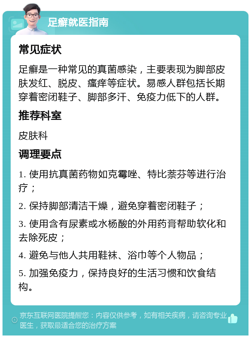 足癣就医指南 常见症状 足癣是一种常见的真菌感染，主要表现为脚部皮肤发红、脱皮、瘙痒等症状。易感人群包括长期穿着密闭鞋子、脚部多汗、免疫力低下的人群。 推荐科室 皮肤科 调理要点 1. 使用抗真菌药物如克霉唑、特比萘芬等进行治疗； 2. 保持脚部清洁干燥，避免穿着密闭鞋子； 3. 使用含有尿素或水杨酸的外用药膏帮助软化和去除死皮； 4. 避免与他人共用鞋袜、浴巾等个人物品； 5. 加强免疫力，保持良好的生活习惯和饮食结构。