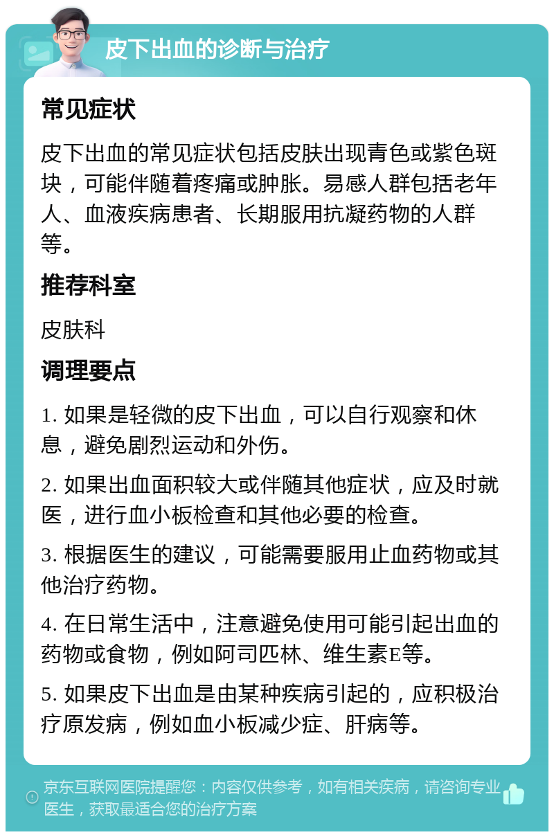 皮下出血的诊断与治疗 常见症状 皮下出血的常见症状包括皮肤出现青色或紫色斑块，可能伴随着疼痛或肿胀。易感人群包括老年人、血液疾病患者、长期服用抗凝药物的人群等。 推荐科室 皮肤科 调理要点 1. 如果是轻微的皮下出血，可以自行观察和休息，避免剧烈运动和外伤。 2. 如果出血面积较大或伴随其他症状，应及时就医，进行血小板检查和其他必要的检查。 3. 根据医生的建议，可能需要服用止血药物或其他治疗药物。 4. 在日常生活中，注意避免使用可能引起出血的药物或食物，例如阿司匹林、维生素E等。 5. 如果皮下出血是由某种疾病引起的，应积极治疗原发病，例如血小板减少症、肝病等。