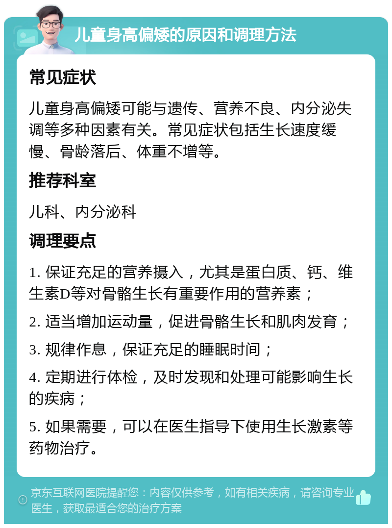 儿童身高偏矮的原因和调理方法 常见症状 儿童身高偏矮可能与遗传、营养不良、内分泌失调等多种因素有关。常见症状包括生长速度缓慢、骨龄落后、体重不增等。 推荐科室 儿科、内分泌科 调理要点 1. 保证充足的营养摄入，尤其是蛋白质、钙、维生素D等对骨骼生长有重要作用的营养素； 2. 适当增加运动量，促进骨骼生长和肌肉发育； 3. 规律作息，保证充足的睡眠时间； 4. 定期进行体检，及时发现和处理可能影响生长的疾病； 5. 如果需要，可以在医生指导下使用生长激素等药物治疗。