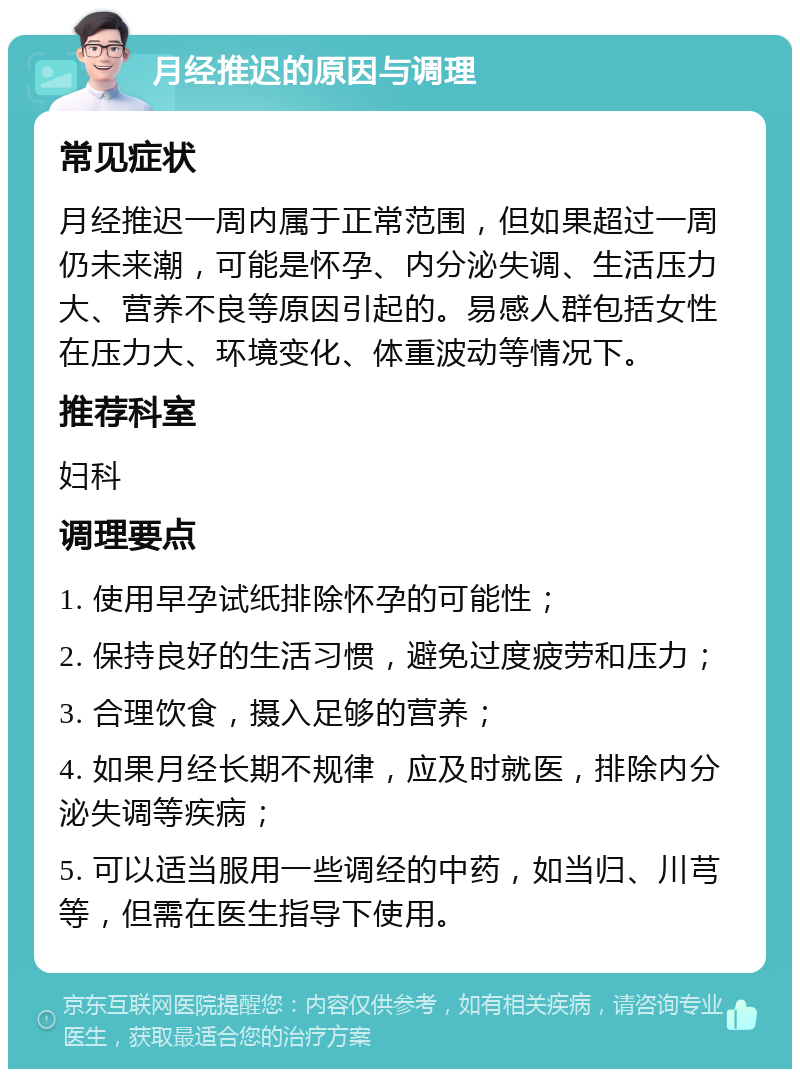 月经推迟的原因与调理 常见症状 月经推迟一周内属于正常范围，但如果超过一周仍未来潮，可能是怀孕、内分泌失调、生活压力大、营养不良等原因引起的。易感人群包括女性在压力大、环境变化、体重波动等情况下。 推荐科室 妇科 调理要点 1. 使用早孕试纸排除怀孕的可能性； 2. 保持良好的生活习惯，避免过度疲劳和压力； 3. 合理饮食，摄入足够的营养； 4. 如果月经长期不规律，应及时就医，排除内分泌失调等疾病； 5. 可以适当服用一些调经的中药，如当归、川芎等，但需在医生指导下使用。