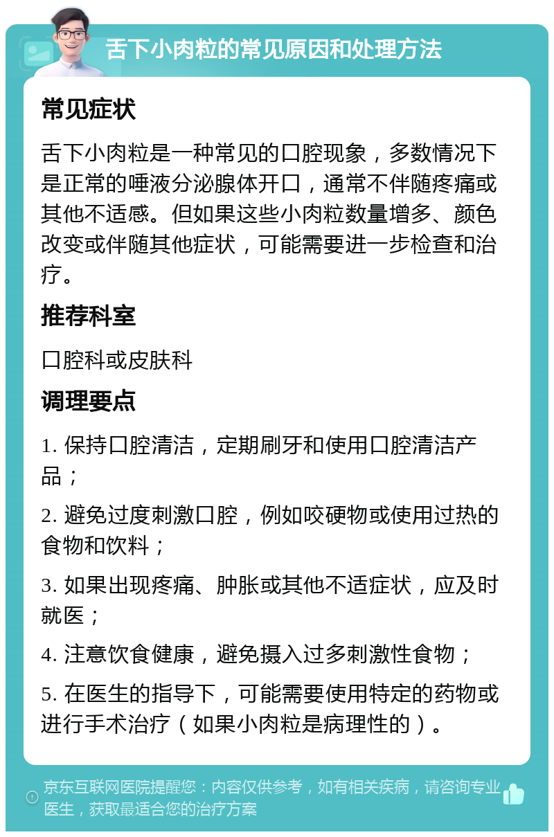 舌下小肉粒的常见原因和处理方法 常见症状 舌下小肉粒是一种常见的口腔现象，多数情况下是正常的唾液分泌腺体开口，通常不伴随疼痛或其他不适感。但如果这些小肉粒数量增多、颜色改变或伴随其他症状，可能需要进一步检查和治疗。 推荐科室 口腔科或皮肤科 调理要点 1. 保持口腔清洁，定期刷牙和使用口腔清洁产品； 2. 避免过度刺激口腔，例如咬硬物或使用过热的食物和饮料； 3. 如果出现疼痛、肿胀或其他不适症状，应及时就医； 4. 注意饮食健康，避免摄入过多刺激性食物； 5. 在医生的指导下，可能需要使用特定的药物或进行手术治疗（如果小肉粒是病理性的）。