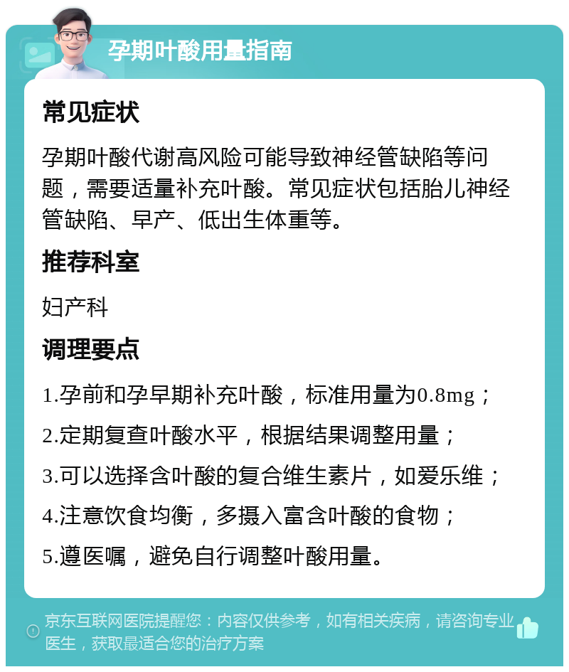 孕期叶酸用量指南 常见症状 孕期叶酸代谢高风险可能导致神经管缺陷等问题，需要适量补充叶酸。常见症状包括胎儿神经管缺陷、早产、低出生体重等。 推荐科室 妇产科 调理要点 1.孕前和孕早期补充叶酸，标准用量为0.8mg； 2.定期复查叶酸水平，根据结果调整用量； 3.可以选择含叶酸的复合维生素片，如爱乐维； 4.注意饮食均衡，多摄入富含叶酸的食物； 5.遵医嘱，避免自行调整叶酸用量。