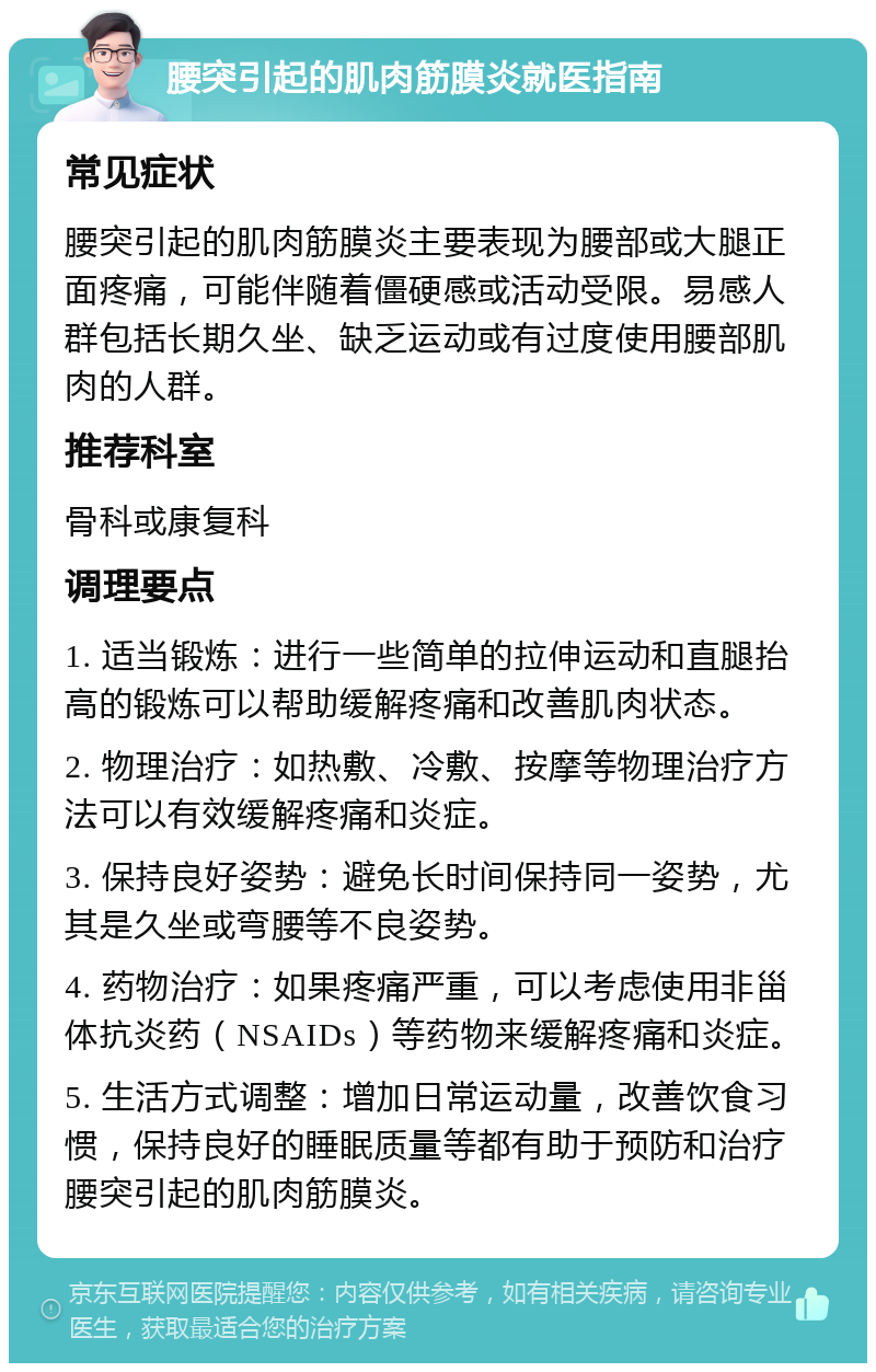 腰突引起的肌肉筋膜炎就医指南 常见症状 腰突引起的肌肉筋膜炎主要表现为腰部或大腿正面疼痛，可能伴随着僵硬感或活动受限。易感人群包括长期久坐、缺乏运动或有过度使用腰部肌肉的人群。 推荐科室 骨科或康复科 调理要点 1. 适当锻炼：进行一些简单的拉伸运动和直腿抬高的锻炼可以帮助缓解疼痛和改善肌肉状态。 2. 物理治疗：如热敷、冷敷、按摩等物理治疗方法可以有效缓解疼痛和炎症。 3. 保持良好姿势：避免长时间保持同一姿势，尤其是久坐或弯腰等不良姿势。 4. 药物治疗：如果疼痛严重，可以考虑使用非甾体抗炎药（NSAIDs）等药物来缓解疼痛和炎症。 5. 生活方式调整：增加日常运动量，改善饮食习惯，保持良好的睡眠质量等都有助于预防和治疗腰突引起的肌肉筋膜炎。