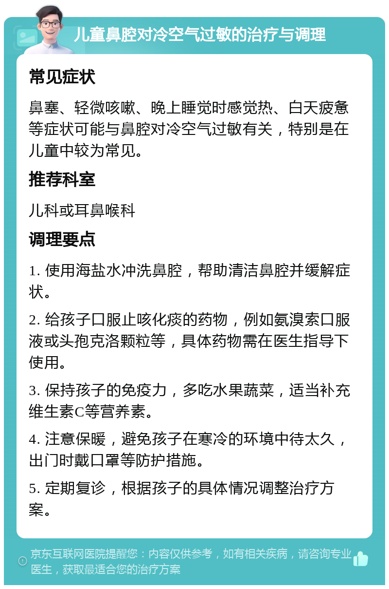 儿童鼻腔对冷空气过敏的治疗与调理 常见症状 鼻塞、轻微咳嗽、晚上睡觉时感觉热、白天疲惫等症状可能与鼻腔对冷空气过敏有关，特别是在儿童中较为常见。 推荐科室 儿科或耳鼻喉科 调理要点 1. 使用海盐水冲洗鼻腔，帮助清洁鼻腔并缓解症状。 2. 给孩子口服止咳化痰的药物，例如氨溴索口服液或头孢克洛颗粒等，具体药物需在医生指导下使用。 3. 保持孩子的免疫力，多吃水果蔬菜，适当补充维生素C等营养素。 4. 注意保暖，避免孩子在寒冷的环境中待太久，出门时戴口罩等防护措施。 5. 定期复诊，根据孩子的具体情况调整治疗方案。