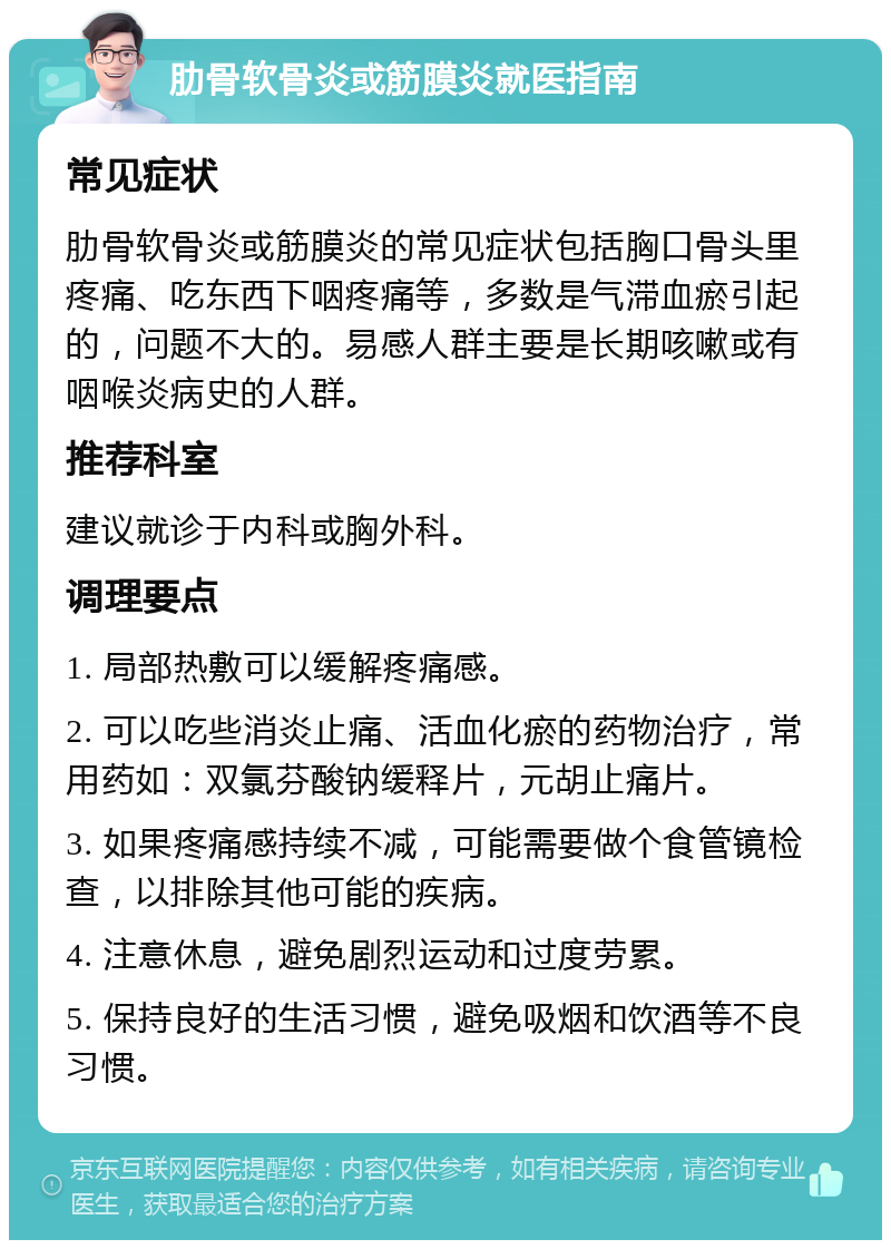 肋骨软骨炎或筋膜炎就医指南 常见症状 肋骨软骨炎或筋膜炎的常见症状包括胸口骨头里疼痛、吃东西下咽疼痛等，多数是气滞血瘀引起的，问题不大的。易感人群主要是长期咳嗽或有咽喉炎病史的人群。 推荐科室 建议就诊于内科或胸外科。 调理要点 1. 局部热敷可以缓解疼痛感。 2. 可以吃些消炎止痛、活血化瘀的药物治疗，常用药如：双氯芬酸钠缓释片，元胡止痛片。 3. 如果疼痛感持续不减，可能需要做个食管镜检查，以排除其他可能的疾病。 4. 注意休息，避免剧烈运动和过度劳累。 5. 保持良好的生活习惯，避免吸烟和饮酒等不良习惯。