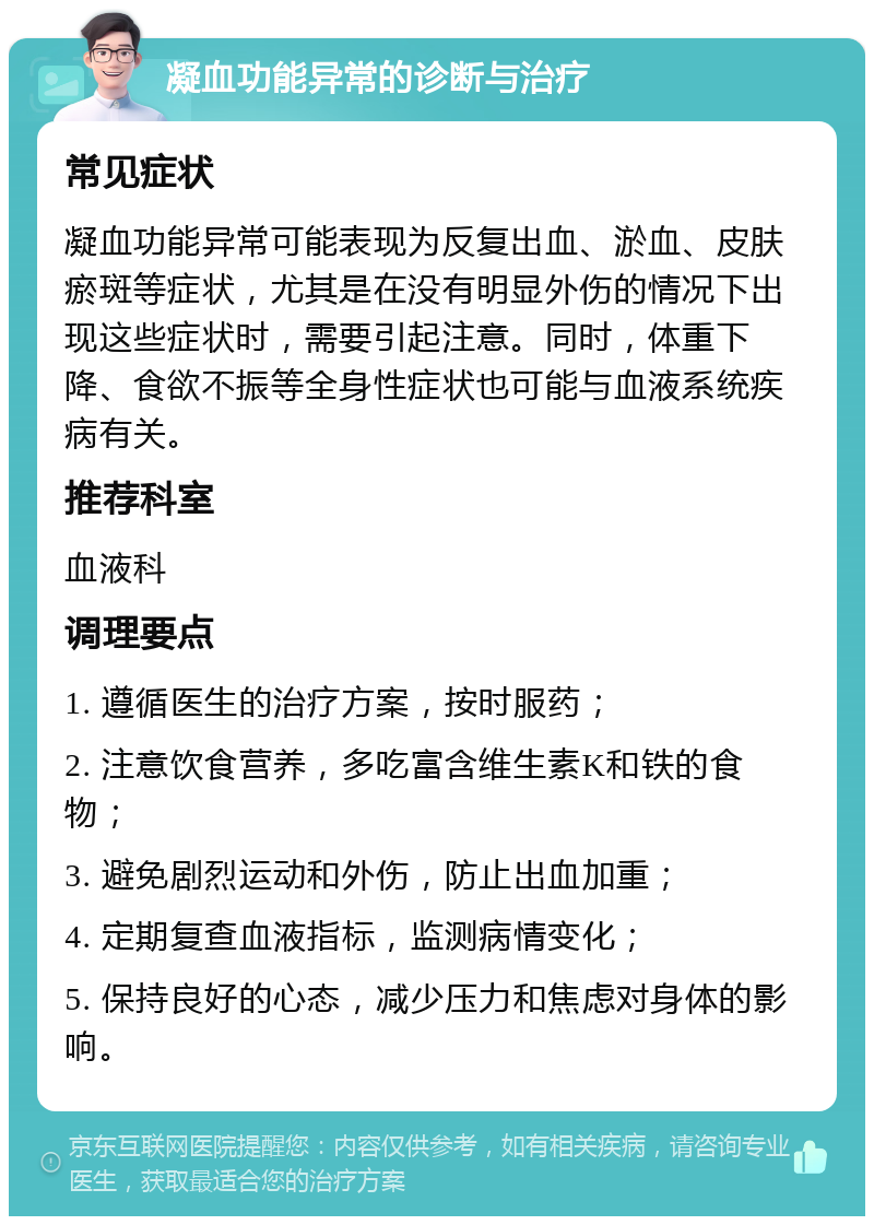 凝血功能异常的诊断与治疗 常见症状 凝血功能异常可能表现为反复出血、淤血、皮肤瘀斑等症状，尤其是在没有明显外伤的情况下出现这些症状时，需要引起注意。同时，体重下降、食欲不振等全身性症状也可能与血液系统疾病有关。 推荐科室 血液科 调理要点 1. 遵循医生的治疗方案，按时服药； 2. 注意饮食营养，多吃富含维生素K和铁的食物； 3. 避免剧烈运动和外伤，防止出血加重； 4. 定期复查血液指标，监测病情变化； 5. 保持良好的心态，减少压力和焦虑对身体的影响。