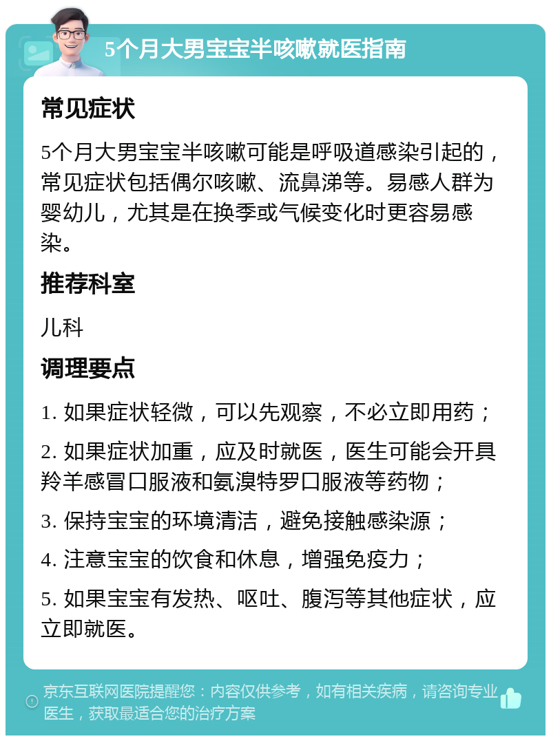 5个月大男宝宝半咳嗽就医指南 常见症状 5个月大男宝宝半咳嗽可能是呼吸道感染引起的，常见症状包括偶尔咳嗽、流鼻涕等。易感人群为婴幼儿，尤其是在换季或气候变化时更容易感染。 推荐科室 儿科 调理要点 1. 如果症状轻微，可以先观察，不必立即用药； 2. 如果症状加重，应及时就医，医生可能会开具羚羊感冒口服液和氨溴特罗口服液等药物； 3. 保持宝宝的环境清洁，避免接触感染源； 4. 注意宝宝的饮食和休息，增强免疫力； 5. 如果宝宝有发热、呕吐、腹泻等其他症状，应立即就医。