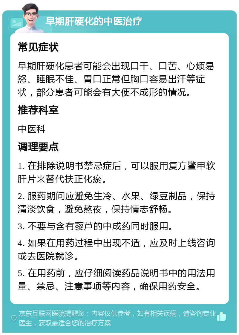 早期肝硬化的中医治疗 常见症状 早期肝硬化患者可能会出现口干、口苦、心烦易怒、睡眠不佳、胃口正常但胸口容易出汗等症状，部分患者可能会有大便不成形的情况。 推荐科室 中医科 调理要点 1. 在排除说明书禁忌症后，可以服用复方鳖甲软肝片来替代扶正化瘀。 2. 服药期间应避免生冷、水果、绿豆制品，保持清淡饮食，避免熬夜，保持情志舒畅。 3. 不要与含有藜芦的中成药同时服用。 4. 如果在用药过程中出现不适，应及时上线咨询或去医院就诊。 5. 在用药前，应仔细阅读药品说明书中的用法用量、禁忌、注意事项等内容，确保用药安全。