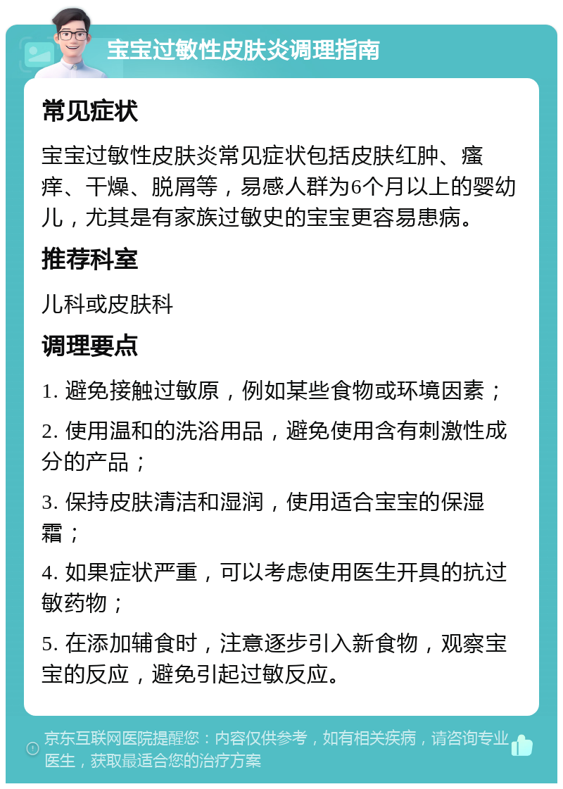 宝宝过敏性皮肤炎调理指南 常见症状 宝宝过敏性皮肤炎常见症状包括皮肤红肿、瘙痒、干燥、脱屑等，易感人群为6个月以上的婴幼儿，尤其是有家族过敏史的宝宝更容易患病。 推荐科室 儿科或皮肤科 调理要点 1. 避免接触过敏原，例如某些食物或环境因素； 2. 使用温和的洗浴用品，避免使用含有刺激性成分的产品； 3. 保持皮肤清洁和湿润，使用适合宝宝的保湿霜； 4. 如果症状严重，可以考虑使用医生开具的抗过敏药物； 5. 在添加辅食时，注意逐步引入新食物，观察宝宝的反应，避免引起过敏反应。