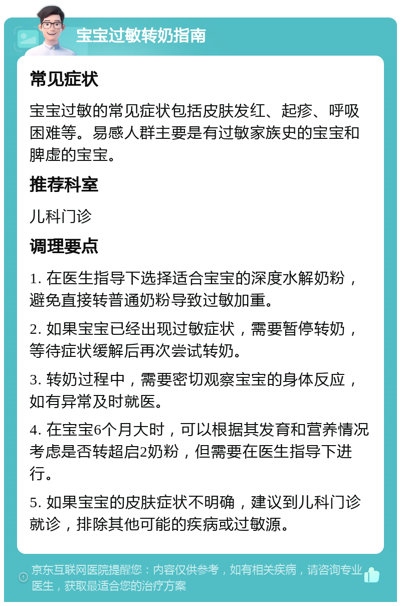 宝宝过敏转奶指南 常见症状 宝宝过敏的常见症状包括皮肤发红、起疹、呼吸困难等。易感人群主要是有过敏家族史的宝宝和脾虚的宝宝。 推荐科室 儿科门诊 调理要点 1. 在医生指导下选择适合宝宝的深度水解奶粉，避免直接转普通奶粉导致过敏加重。 2. 如果宝宝已经出现过敏症状，需要暂停转奶，等待症状缓解后再次尝试转奶。 3. 转奶过程中，需要密切观察宝宝的身体反应，如有异常及时就医。 4. 在宝宝6个月大时，可以根据其发育和营养情况考虑是否转超启2奶粉，但需要在医生指导下进行。 5. 如果宝宝的皮肤症状不明确，建议到儿科门诊就诊，排除其他可能的疾病或过敏源。