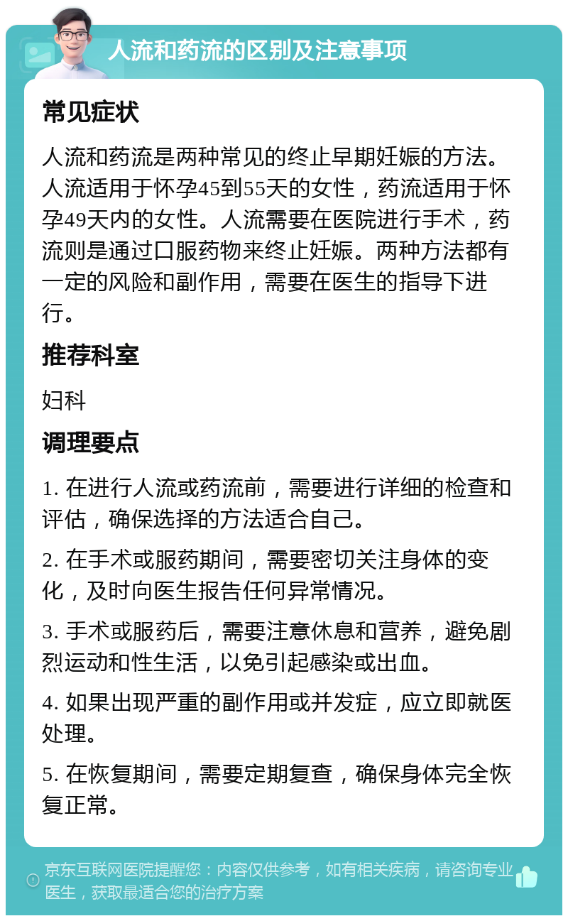 人流和药流的区别及注意事项 常见症状 人流和药流是两种常见的终止早期妊娠的方法。人流适用于怀孕45到55天的女性，药流适用于怀孕49天内的女性。人流需要在医院进行手术，药流则是通过口服药物来终止妊娠。两种方法都有一定的风险和副作用，需要在医生的指导下进行。 推荐科室 妇科 调理要点 1. 在进行人流或药流前，需要进行详细的检查和评估，确保选择的方法适合自己。 2. 在手术或服药期间，需要密切关注身体的变化，及时向医生报告任何异常情况。 3. 手术或服药后，需要注意休息和营养，避免剧烈运动和性生活，以免引起感染或出血。 4. 如果出现严重的副作用或并发症，应立即就医处理。 5. 在恢复期间，需要定期复查，确保身体完全恢复正常。