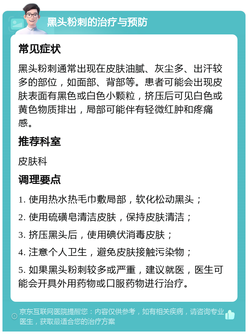 黑头粉刺的治疗与预防 常见症状 黑头粉刺通常出现在皮肤油腻、灰尘多、出汗较多的部位，如面部、背部等。患者可能会出现皮肤表面有黑色或白色小颗粒，挤压后可见白色或黄色物质排出，局部可能伴有轻微红肿和疼痛感。 推荐科室 皮肤科 调理要点 1. 使用热水热毛巾敷局部，软化松动黑头； 2. 使用硫磺皂清洁皮肤，保持皮肤清洁； 3. 挤压黑头后，使用碘伏消毒皮肤； 4. 注意个人卫生，避免皮肤接触污染物； 5. 如果黑头粉刺较多或严重，建议就医，医生可能会开具外用药物或口服药物进行治疗。