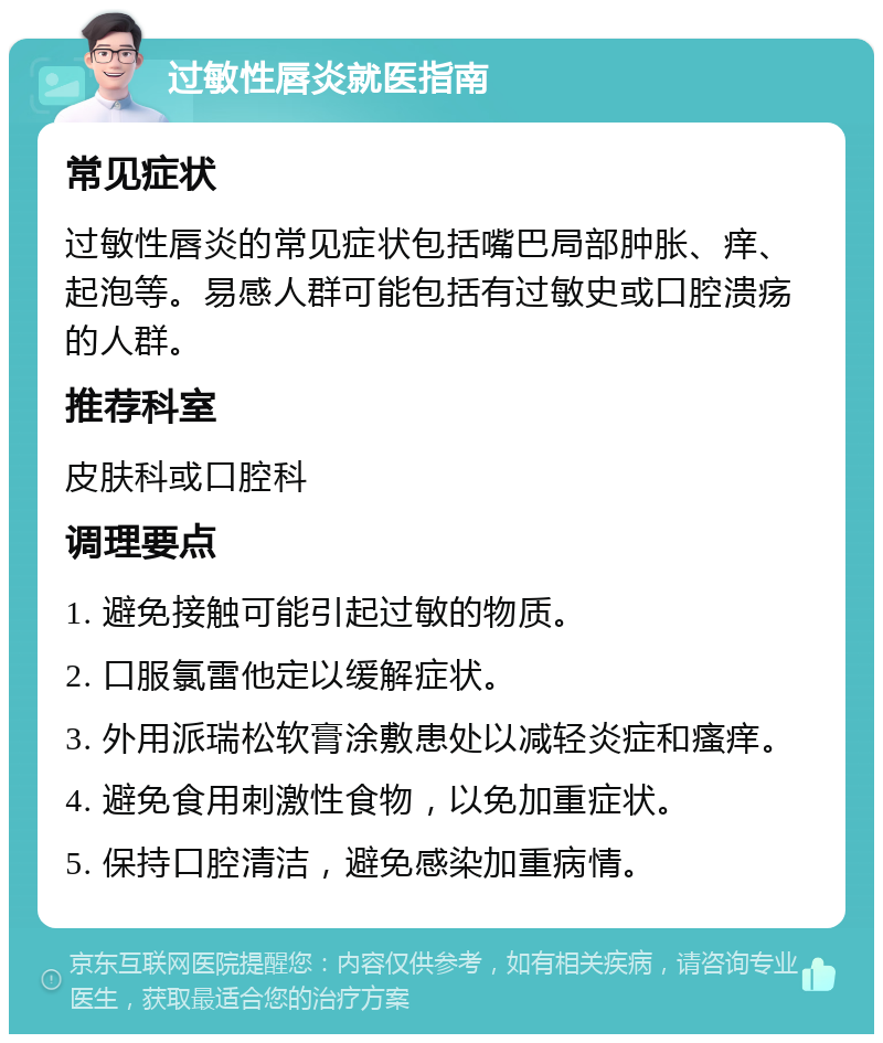 过敏性唇炎就医指南 常见症状 过敏性唇炎的常见症状包括嘴巴局部肿胀、痒、起泡等。易感人群可能包括有过敏史或口腔溃疡的人群。 推荐科室 皮肤科或口腔科 调理要点 1. 避免接触可能引起过敏的物质。 2. 口服氯雷他定以缓解症状。 3. 外用派瑞松软膏涂敷患处以减轻炎症和瘙痒。 4. 避免食用刺激性食物，以免加重症状。 5. 保持口腔清洁，避免感染加重病情。