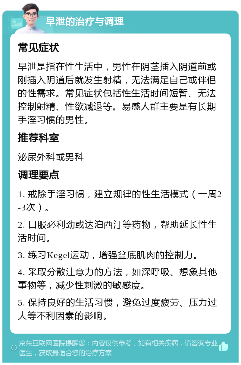 早泄的治疗与调理 常见症状 早泄是指在性生活中，男性在阴茎插入阴道前或刚插入阴道后就发生射精，无法满足自己或伴侣的性需求。常见症状包括性生活时间短暂、无法控制射精、性欲减退等。易感人群主要是有长期手淫习惯的男性。 推荐科室 泌尿外科或男科 调理要点 1. 戒除手淫习惯，建立规律的性生活模式（一周2-3次）。 2. 口服必利劲或达泊西汀等药物，帮助延长性生活时间。 3. 练习Kegel运动，增强盆底肌肉的控制力。 4. 采取分散注意力的方法，如深呼吸、想象其他事物等，减少性刺激的敏感度。 5. 保持良好的生活习惯，避免过度疲劳、压力过大等不利因素的影响。