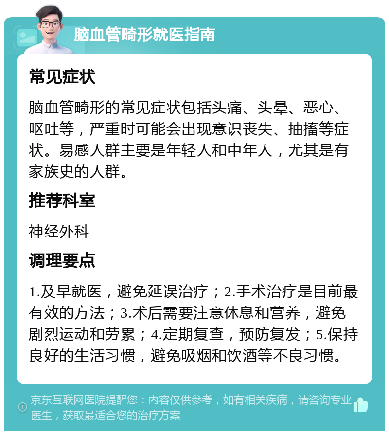 脑血管畸形就医指南 常见症状 脑血管畸形的常见症状包括头痛、头晕、恶心、呕吐等，严重时可能会出现意识丧失、抽搐等症状。易感人群主要是年轻人和中年人，尤其是有家族史的人群。 推荐科室 神经外科 调理要点 1.及早就医，避免延误治疗；2.手术治疗是目前最有效的方法；3.术后需要注意休息和营养，避免剧烈运动和劳累；4.定期复查，预防复发；5.保持良好的生活习惯，避免吸烟和饮酒等不良习惯。