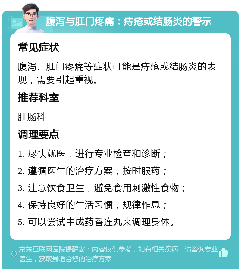 腹泻与肛门疼痛：痔疮或结肠炎的警示 常见症状 腹泻、肛门疼痛等症状可能是痔疮或结肠炎的表现，需要引起重视。 推荐科室 肛肠科 调理要点 1. 尽快就医，进行专业检查和诊断； 2. 遵循医生的治疗方案，按时服药； 3. 注意饮食卫生，避免食用刺激性食物； 4. 保持良好的生活习惯，规律作息； 5. 可以尝试中成药香连丸来调理身体。