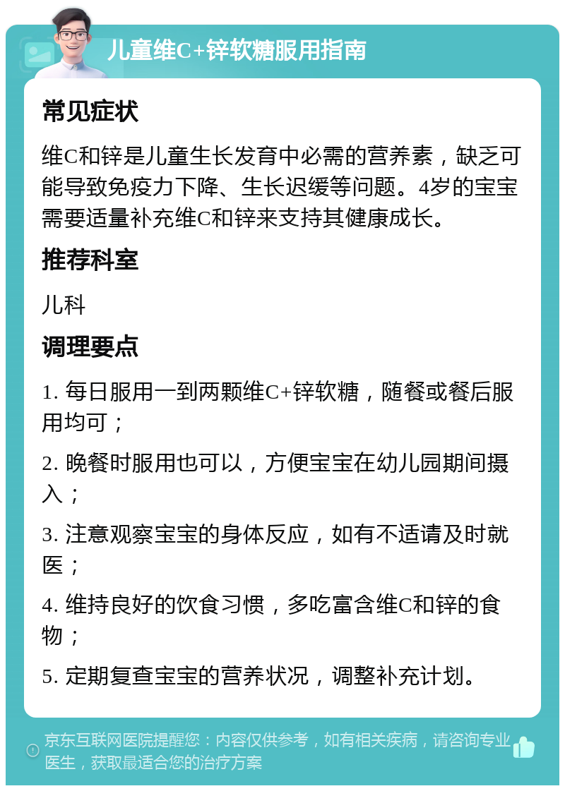 儿童维C+锌软糖服用指南 常见症状 维C和锌是儿童生长发育中必需的营养素，缺乏可能导致免疫力下降、生长迟缓等问题。4岁的宝宝需要适量补充维C和锌来支持其健康成长。 推荐科室 儿科 调理要点 1. 每日服用一到两颗维C+锌软糖，随餐或餐后服用均可； 2. 晚餐时服用也可以，方便宝宝在幼儿园期间摄入； 3. 注意观察宝宝的身体反应，如有不适请及时就医； 4. 维持良好的饮食习惯，多吃富含维C和锌的食物； 5. 定期复查宝宝的营养状况，调整补充计划。