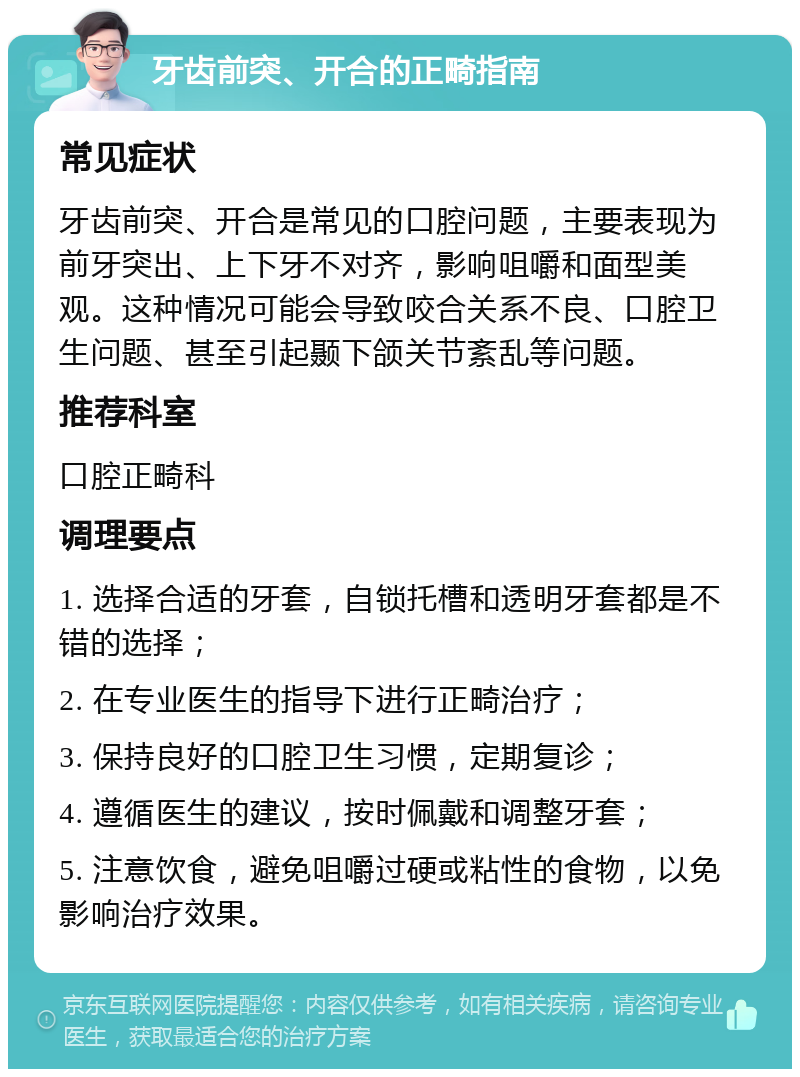 牙齿前突、开合的正畸指南 常见症状 牙齿前突、开合是常见的口腔问题，主要表现为前牙突出、上下牙不对齐，影响咀嚼和面型美观。这种情况可能会导致咬合关系不良、口腔卫生问题、甚至引起颞下颌关节紊乱等问题。 推荐科室 口腔正畸科 调理要点 1. 选择合适的牙套，自锁托槽和透明牙套都是不错的选择； 2. 在专业医生的指导下进行正畸治疗； 3. 保持良好的口腔卫生习惯，定期复诊； 4. 遵循医生的建议，按时佩戴和调整牙套； 5. 注意饮食，避免咀嚼过硬或粘性的食物，以免影响治疗效果。