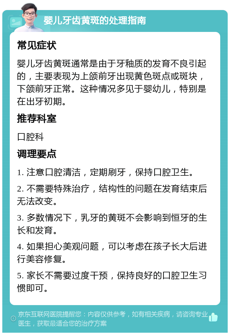 婴儿牙齿黄斑的处理指南 常见症状 婴儿牙齿黄斑通常是由于牙釉质的发育不良引起的，主要表现为上颌前牙出现黄色斑点或斑块，下颌前牙正常。这种情况多见于婴幼儿，特别是在出牙初期。 推荐科室 口腔科 调理要点 1. 注意口腔清洁，定期刷牙，保持口腔卫生。 2. 不需要特殊治疗，结构性的问题在发育结束后无法改变。 3. 多数情况下，乳牙的黄斑不会影响到恒牙的生长和发育。 4. 如果担心美观问题，可以考虑在孩子长大后进行美容修复。 5. 家长不需要过度干预，保持良好的口腔卫生习惯即可。