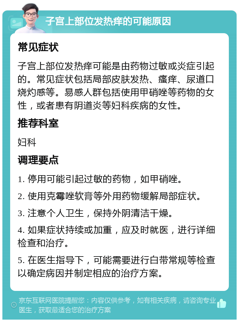 子宫上部位发热痒的可能原因 常见症状 子宫上部位发热痒可能是由药物过敏或炎症引起的。常见症状包括局部皮肤发热、瘙痒、尿道口烧灼感等。易感人群包括使用甲硝唑等药物的女性，或者患有阴道炎等妇科疾病的女性。 推荐科室 妇科 调理要点 1. 停用可能引起过敏的药物，如甲硝唑。 2. 使用克霉唑软膏等外用药物缓解局部症状。 3. 注意个人卫生，保持外阴清洁干燥。 4. 如果症状持续或加重，应及时就医，进行详细检查和治疗。 5. 在医生指导下，可能需要进行白带常规等检查以确定病因并制定相应的治疗方案。