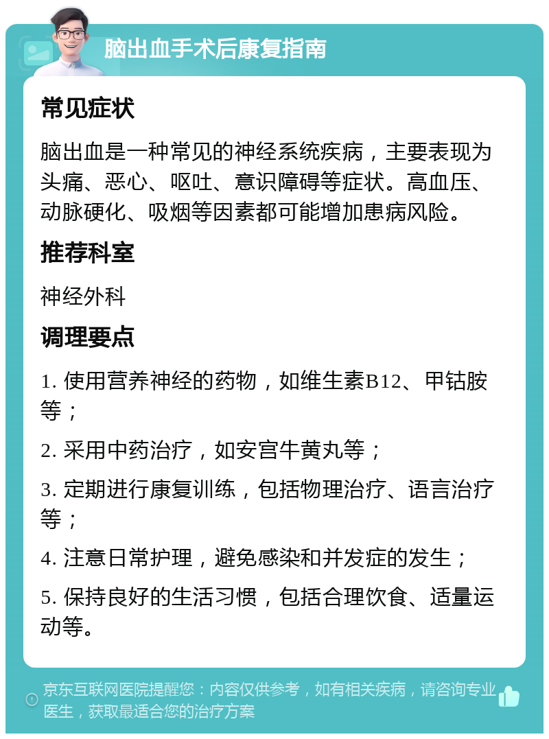 脑出血手术后康复指南 常见症状 脑出血是一种常见的神经系统疾病，主要表现为头痛、恶心、呕吐、意识障碍等症状。高血压、动脉硬化、吸烟等因素都可能增加患病风险。 推荐科室 神经外科 调理要点 1. 使用营养神经的药物，如维生素B12、甲钴胺等； 2. 采用中药治疗，如安宫牛黄丸等； 3. 定期进行康复训练，包括物理治疗、语言治疗等； 4. 注意日常护理，避免感染和并发症的发生； 5. 保持良好的生活习惯，包括合理饮食、适量运动等。