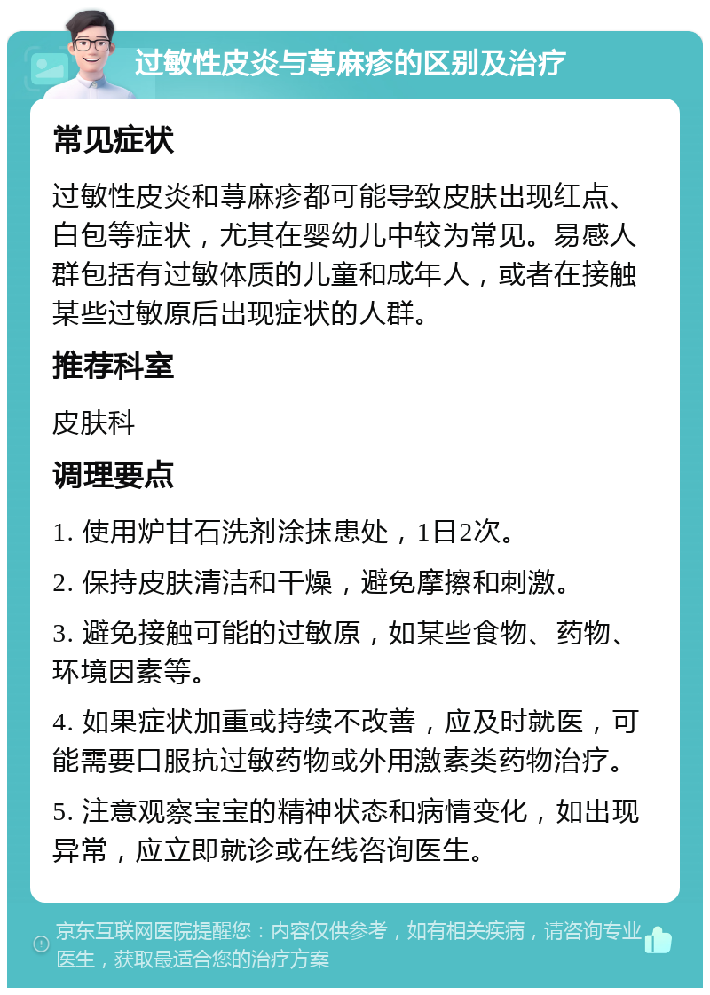 过敏性皮炎与荨麻疹的区别及治疗 常见症状 过敏性皮炎和荨麻疹都可能导致皮肤出现红点、白包等症状，尤其在婴幼儿中较为常见。易感人群包括有过敏体质的儿童和成年人，或者在接触某些过敏原后出现症状的人群。 推荐科室 皮肤科 调理要点 1. 使用炉甘石洗剂涂抹患处，1日2次。 2. 保持皮肤清洁和干燥，避免摩擦和刺激。 3. 避免接触可能的过敏原，如某些食物、药物、环境因素等。 4. 如果症状加重或持续不改善，应及时就医，可能需要口服抗过敏药物或外用激素类药物治疗。 5. 注意观察宝宝的精神状态和病情变化，如出现异常，应立即就诊或在线咨询医生。