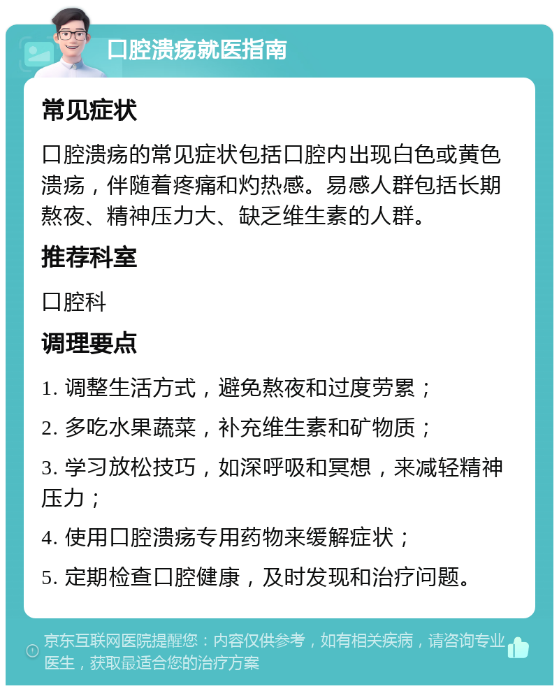 口腔溃疡就医指南 常见症状 口腔溃疡的常见症状包括口腔内出现白色或黄色溃疡，伴随着疼痛和灼热感。易感人群包括长期熬夜、精神压力大、缺乏维生素的人群。 推荐科室 口腔科 调理要点 1. 调整生活方式，避免熬夜和过度劳累； 2. 多吃水果蔬菜，补充维生素和矿物质； 3. 学习放松技巧，如深呼吸和冥想，来减轻精神压力； 4. 使用口腔溃疡专用药物来缓解症状； 5. 定期检查口腔健康，及时发现和治疗问题。