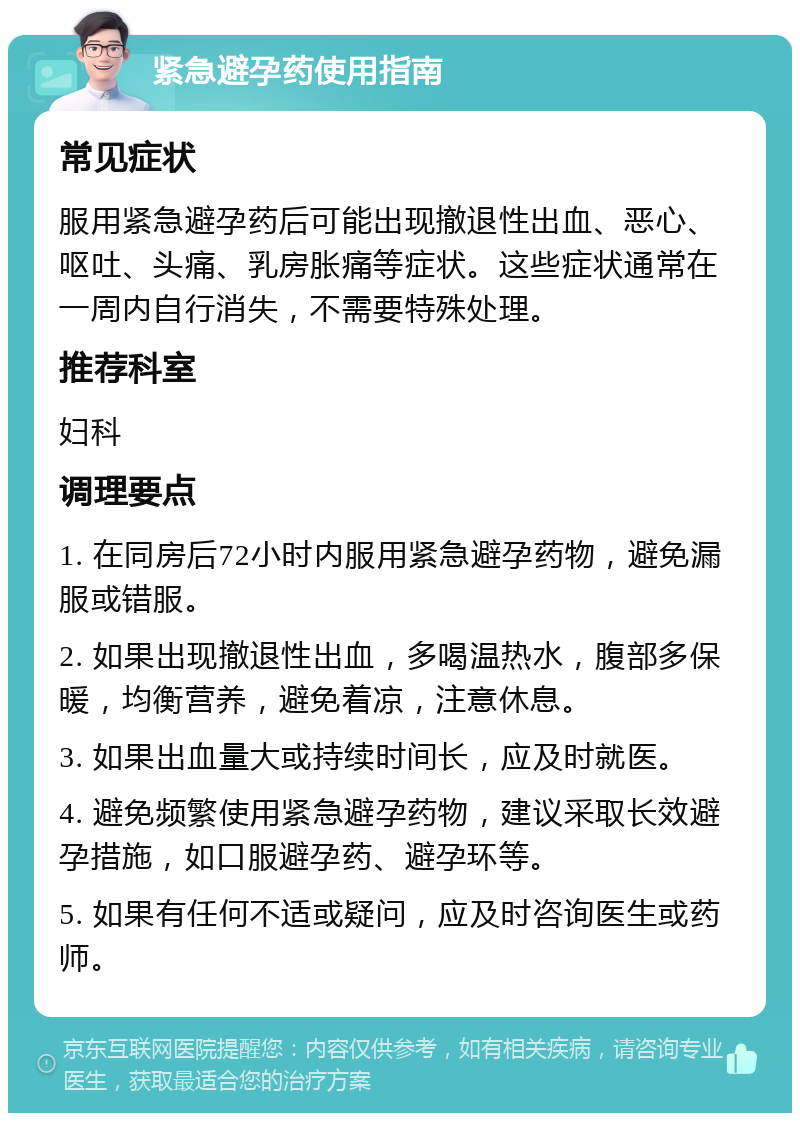 紧急避孕药使用指南 常见症状 服用紧急避孕药后可能出现撤退性出血、恶心、呕吐、头痛、乳房胀痛等症状。这些症状通常在一周内自行消失，不需要特殊处理。 推荐科室 妇科 调理要点 1. 在同房后72小时内服用紧急避孕药物，避免漏服或错服。 2. 如果出现撤退性出血，多喝温热水，腹部多保暖，均衡营养，避免着凉，注意休息。 3. 如果出血量大或持续时间长，应及时就医。 4. 避免频繁使用紧急避孕药物，建议采取长效避孕措施，如口服避孕药、避孕环等。 5. 如果有任何不适或疑问，应及时咨询医生或药师。