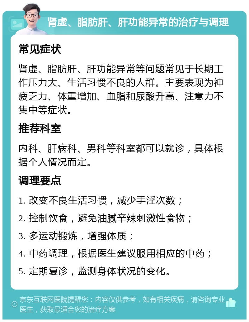 肾虚、脂肪肝、肝功能异常的治疗与调理 常见症状 肾虚、脂肪肝、肝功能异常等问题常见于长期工作压力大、生活习惯不良的人群。主要表现为神疲乏力、体重增加、血脂和尿酸升高、注意力不集中等症状。 推荐科室 内科、肝病科、男科等科室都可以就诊，具体根据个人情况而定。 调理要点 1. 改变不良生活习惯，减少手淫次数； 2. 控制饮食，避免油腻辛辣刺激性食物； 3. 多运动锻炼，增强体质； 4. 中药调理，根据医生建议服用相应的中药； 5. 定期复诊，监测身体状况的变化。