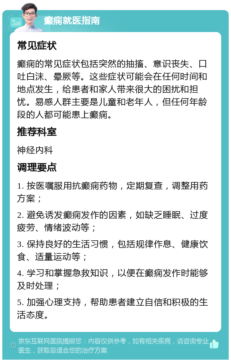 癫痫就医指南 常见症状 癫痫的常见症状包括突然的抽搐、意识丧失、口吐白沫、晕厥等。这些症状可能会在任何时间和地点发生，给患者和家人带来很大的困扰和担忧。易感人群主要是儿童和老年人，但任何年龄段的人都可能患上癫痫。 推荐科室 神经内科 调理要点 1. 按医嘱服用抗癫痫药物，定期复查，调整用药方案； 2. 避免诱发癫痫发作的因素，如缺乏睡眠、过度疲劳、情绪波动等； 3. 保持良好的生活习惯，包括规律作息、健康饮食、适量运动等； 4. 学习和掌握急救知识，以便在癫痫发作时能够及时处理； 5. 加强心理支持，帮助患者建立自信和积极的生活态度。