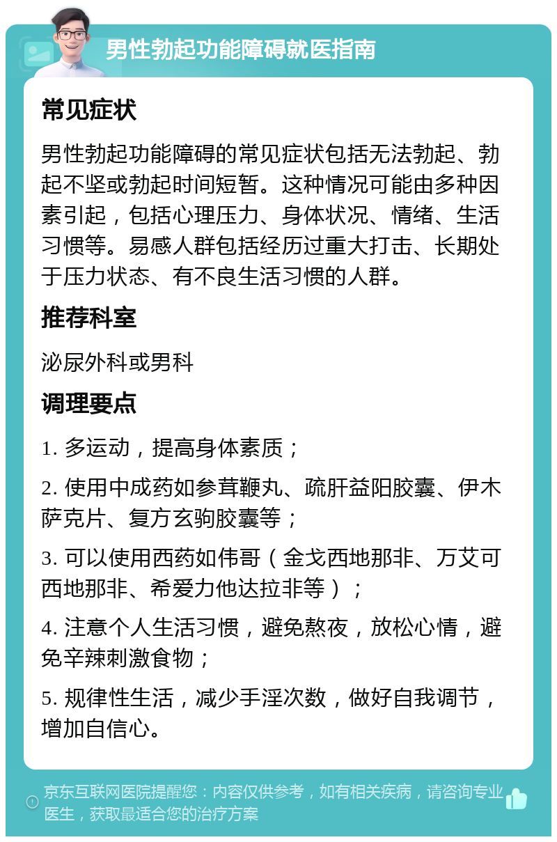 男性勃起功能障碍就医指南 常见症状 男性勃起功能障碍的常见症状包括无法勃起、勃起不坚或勃起时间短暂。这种情况可能由多种因素引起，包括心理压力、身体状况、情绪、生活习惯等。易感人群包括经历过重大打击、长期处于压力状态、有不良生活习惯的人群。 推荐科室 泌尿外科或男科 调理要点 1. 多运动，提高身体素质； 2. 使用中成药如参茸鞭丸、疏肝益阳胶囊、伊木萨克片、复方玄驹胶囊等； 3. 可以使用西药如伟哥（金戈西地那非、万艾可西地那非、希爱力他达拉非等）； 4. 注意个人生活习惯，避免熬夜，放松心情，避免辛辣刺激食物； 5. 规律性生活，减少手淫次数，做好自我调节，增加自信心。