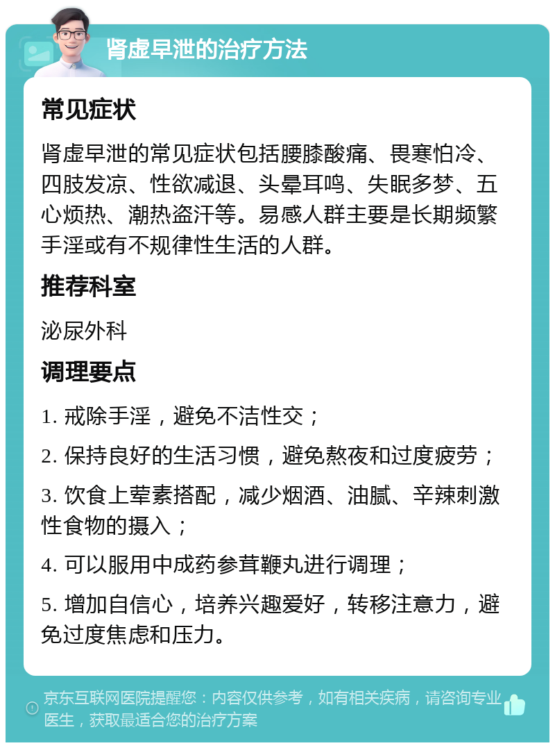 肾虚早泄的治疗方法 常见症状 肾虚早泄的常见症状包括腰膝酸痛、畏寒怕冷、四肢发凉、性欲减退、头晕耳鸣、失眠多梦、五心烦热、潮热盗汗等。易感人群主要是长期频繁手淫或有不规律性生活的人群。 推荐科室 泌尿外科 调理要点 1. 戒除手淫，避免不洁性交； 2. 保持良好的生活习惯，避免熬夜和过度疲劳； 3. 饮食上荤素搭配，减少烟酒、油腻、辛辣刺激性食物的摄入； 4. 可以服用中成药参茸鞭丸进行调理； 5. 增加自信心，培养兴趣爱好，转移注意力，避免过度焦虑和压力。