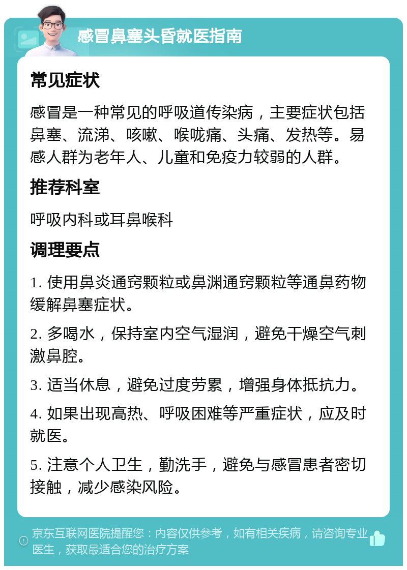 感冒鼻塞头昏就医指南 常见症状 感冒是一种常见的呼吸道传染病，主要症状包括鼻塞、流涕、咳嗽、喉咙痛、头痛、发热等。易感人群为老年人、儿童和免疫力较弱的人群。 推荐科室 呼吸内科或耳鼻喉科 调理要点 1. 使用鼻炎通窍颗粒或鼻渊通窍颗粒等通鼻药物缓解鼻塞症状。 2. 多喝水，保持室内空气湿润，避免干燥空气刺激鼻腔。 3. 适当休息，避免过度劳累，增强身体抵抗力。 4. 如果出现高热、呼吸困难等严重症状，应及时就医。 5. 注意个人卫生，勤洗手，避免与感冒患者密切接触，减少感染风险。