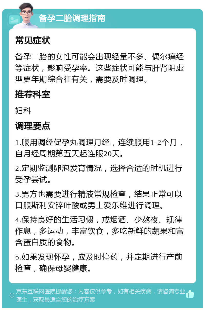 备孕二胎调理指南 常见症状 备孕二胎的女性可能会出现经量不多、偶尔痛经等症状，影响受孕率。这些症状可能与肝肾阴虚型更年期综合征有关，需要及时调理。 推荐科室 妇科 调理要点 1.服用调经促孕丸调理月经，连续服用1-2个月，自月经周期第五天起连服20天。 2.定期监测卵泡发育情况，选择合适的时机进行受孕尝试。 3.男方也需要进行精液常规检查，结果正常可以口服斯利安锌叶酸或男士爱乐维进行调理。 4.保持良好的生活习惯，戒烟酒、少熬夜、规律作息，多运动，丰富饮食，多吃新鲜的蔬果和富含蛋白质的食物。 5.如果发现怀孕，应及时停药，并定期进行产前检查，确保母婴健康。