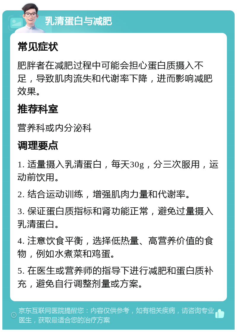 乳清蛋白与减肥 常见症状 肥胖者在减肥过程中可能会担心蛋白质摄入不足，导致肌肉流失和代谢率下降，进而影响减肥效果。 推荐科室 营养科或内分泌科 调理要点 1. 适量摄入乳清蛋白，每天30g，分三次服用，运动前饮用。 2. 结合运动训练，增强肌肉力量和代谢率。 3. 保证蛋白质指标和肾功能正常，避免过量摄入乳清蛋白。 4. 注意饮食平衡，选择低热量、高营养价值的食物，例如水煮菜和鸡蛋。 5. 在医生或营养师的指导下进行减肥和蛋白质补充，避免自行调整剂量或方案。