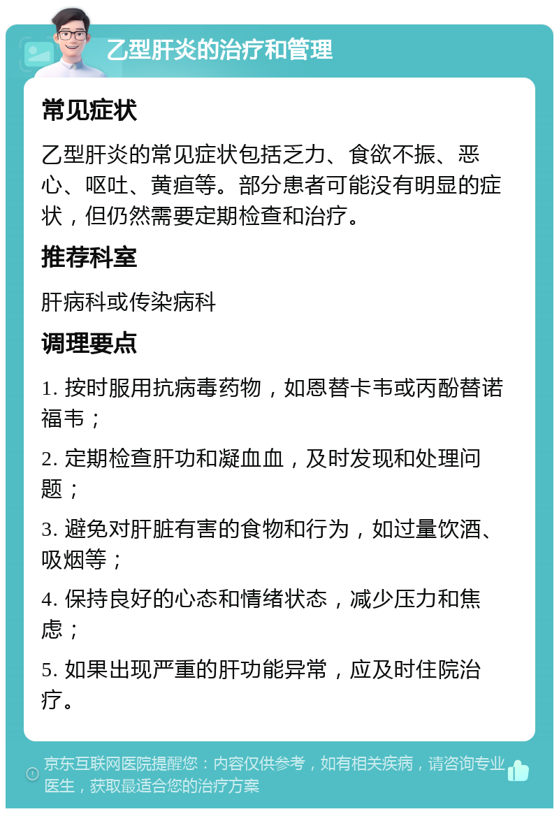 乙型肝炎的治疗和管理 常见症状 乙型肝炎的常见症状包括乏力、食欲不振、恶心、呕吐、黄疸等。部分患者可能没有明显的症状，但仍然需要定期检查和治疗。 推荐科室 肝病科或传染病科 调理要点 1. 按时服用抗病毒药物，如恩替卡韦或丙酚替诺福韦； 2. 定期检查肝功和凝血血，及时发现和处理问题； 3. 避免对肝脏有害的食物和行为，如过量饮酒、吸烟等； 4. 保持良好的心态和情绪状态，减少压力和焦虑； 5. 如果出现严重的肝功能异常，应及时住院治疗。