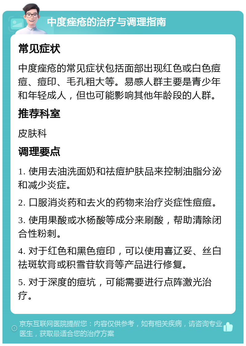 中度痤疮的治疗与调理指南 常见症状 中度痤疮的常见症状包括面部出现红色或白色痘痘、痘印、毛孔粗大等。易感人群主要是青少年和年轻成人，但也可能影响其他年龄段的人群。 推荐科室 皮肤科 调理要点 1. 使用去油洗面奶和祛痘护肤品来控制油脂分泌和减少炎症。 2. 口服消炎药和去火的药物来治疗炎症性痘痘。 3. 使用果酸或水杨酸等成分来刷酸，帮助清除闭合性粉刺。 4. 对于红色和黑色痘印，可以使用喜辽妥、丝白祛斑软膏或积雪苷软膏等产品进行修复。 5. 对于深度的痘坑，可能需要进行点阵激光治疗。