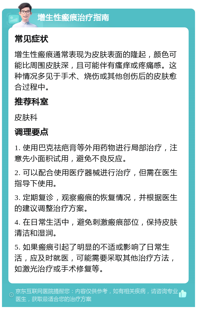 增生性瘢痕治疗指南 常见症状 增生性瘢痕通常表现为皮肤表面的隆起，颜色可能比周围皮肤深，且可能伴有瘙痒或疼痛感。这种情况多见于手术、烧伤或其他创伤后的皮肤愈合过程中。 推荐科室 皮肤科 调理要点 1. 使用巴克祛疤膏等外用药物进行局部治疗，注意先小面积试用，避免不良反应。 2. 可以配合使用医疗器械进行治疗，但需在医生指导下使用。 3. 定期复诊，观察瘢痕的恢复情况，并根据医生的建议调整治疗方案。 4. 在日常生活中，避免刺激瘢痕部位，保持皮肤清洁和湿润。 5. 如果瘢痕引起了明显的不适或影响了日常生活，应及时就医，可能需要采取其他治疗方法，如激光治疗或手术修复等。