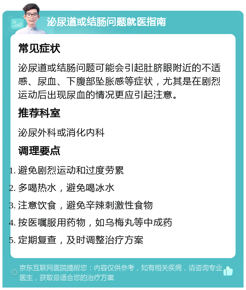 泌尿道或结肠问题就医指南 常见症状 泌尿道或结肠问题可能会引起肚脐眼附近的不适感、尿血、下腹部坠胀感等症状，尤其是在剧烈运动后出现尿血的情况更应引起注意。 推荐科室 泌尿外科或消化内科 调理要点 避免剧烈运动和过度劳累 多喝热水，避免喝冰水 注意饮食，避免辛辣刺激性食物 按医嘱服用药物，如乌梅丸等中成药 定期复查，及时调整治疗方案