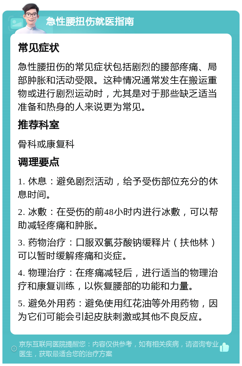 急性腰扭伤就医指南 常见症状 急性腰扭伤的常见症状包括剧烈的腰部疼痛、局部肿胀和活动受限。这种情况通常发生在搬运重物或进行剧烈运动时，尤其是对于那些缺乏适当准备和热身的人来说更为常见。 推荐科室 骨科或康复科 调理要点 1. 休息：避免剧烈活动，给予受伤部位充分的休息时间。 2. 冰敷：在受伤的前48小时内进行冰敷，可以帮助减轻疼痛和肿胀。 3. 药物治疗：口服双氯芬酸钠缓释片（扶他林）可以暂时缓解疼痛和炎症。 4. 物理治疗：在疼痛减轻后，进行适当的物理治疗和康复训练，以恢复腰部的功能和力量。 5. 避免外用药：避免使用红花油等外用药物，因为它们可能会引起皮肤刺激或其他不良反应。