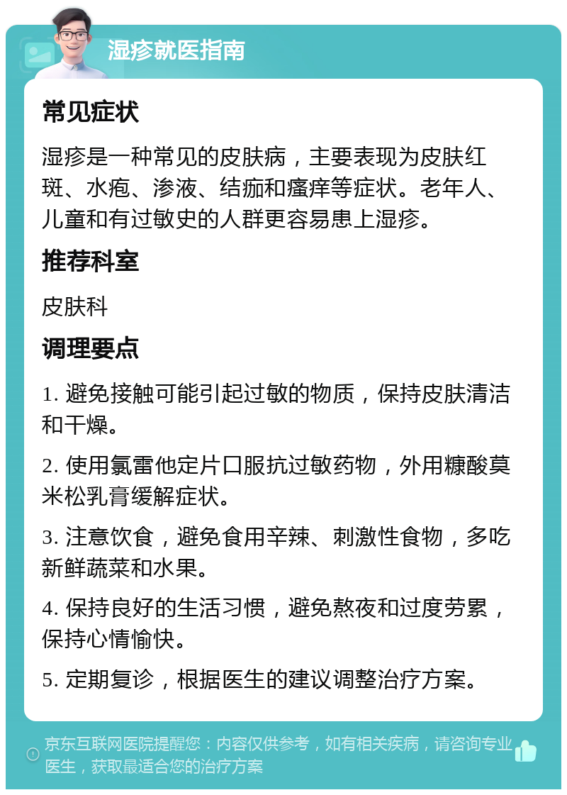 湿疹就医指南 常见症状 湿疹是一种常见的皮肤病，主要表现为皮肤红斑、水疱、渗液、结痂和瘙痒等症状。老年人、儿童和有过敏史的人群更容易患上湿疹。 推荐科室 皮肤科 调理要点 1. 避免接触可能引起过敏的物质，保持皮肤清洁和干燥。 2. 使用氯雷他定片口服抗过敏药物，外用糠酸莫米松乳膏缓解症状。 3. 注意饮食，避免食用辛辣、刺激性食物，多吃新鲜蔬菜和水果。 4. 保持良好的生活习惯，避免熬夜和过度劳累，保持心情愉快。 5. 定期复诊，根据医生的建议调整治疗方案。